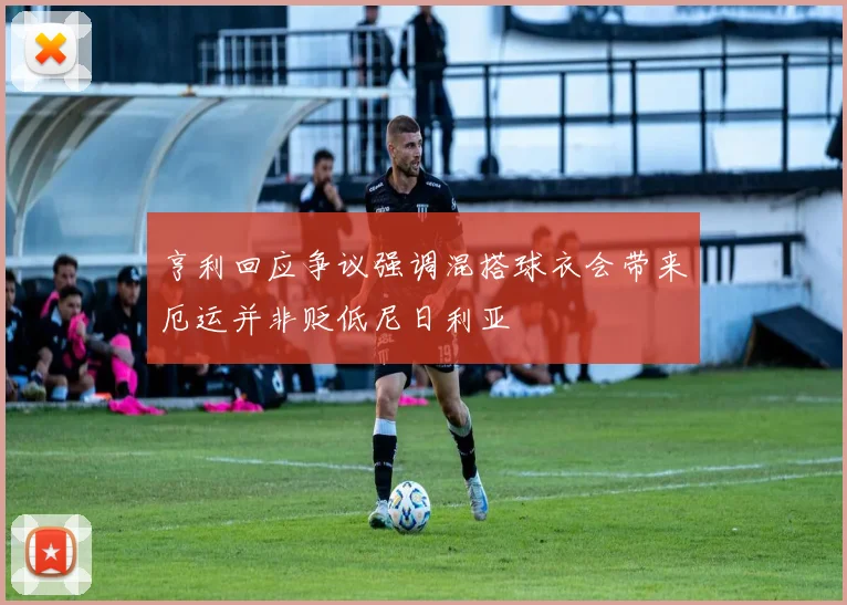 亨利回应争议强调混搭球衣会带来厄运并非贬低尼日利亚