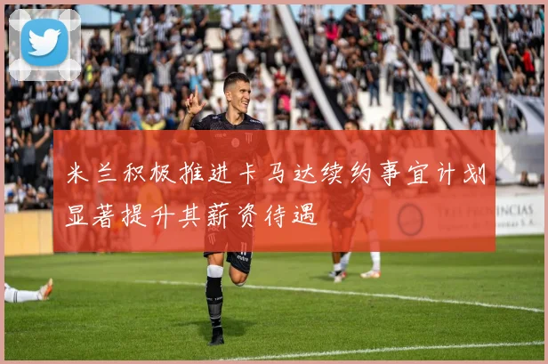 米兰积极推进卡马达续约事宜计划显著提升其薪资待遇