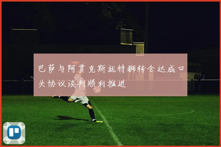 巴萨与阿贾克斯就特狮转会达成口头协议谈判顺利推进