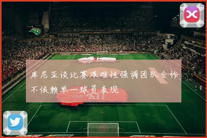 库尼亚谈比赛艰难性强调团队合作不依赖单一球员表现