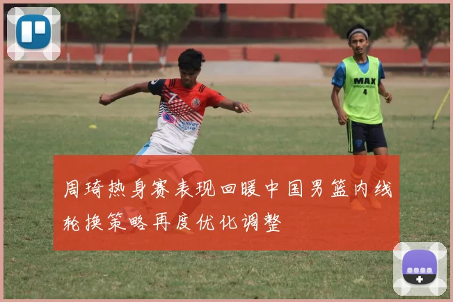 周琦热身赛表现回暖中国男篮内线轮换策略再度优化调整