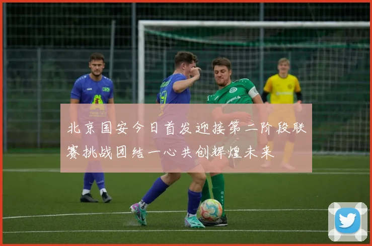 北京国安今日首发迎接第二阶段联赛挑战团结一心共创辉煌未来