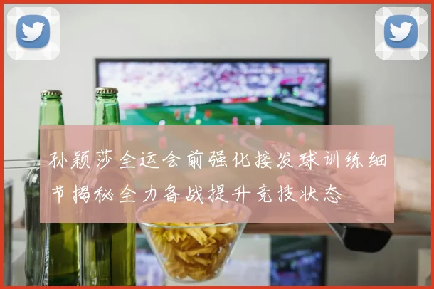 孙颖莎全运会前强化接发球训练细节揭秘全力备战提升竞技状态