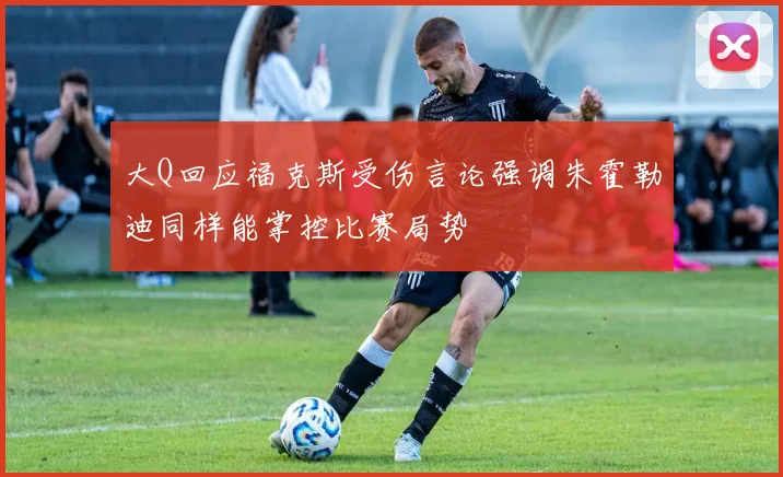 大Q回应福克斯受伤言论强调朱霍勒迪同样能掌控比赛局势