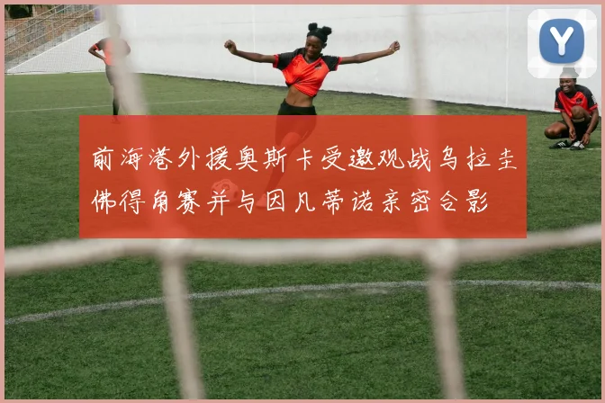 前海港外援奥斯卡受邀观战乌拉圭佛得角赛并与因凡蒂诺亲密合影