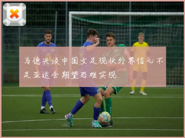 马德兴谈中国女足现状外界信心不足亚运会期望恐难实现