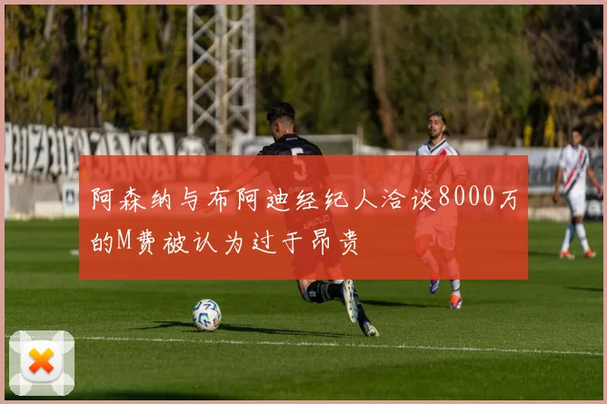 阿森纳与布阿迪经纪人洽谈8000万的M费被认为过于昂贵