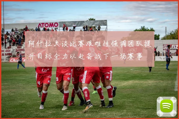 阿什拉夫谈比赛艰难性强调团队提升目标全力以赴备战下一场赛事