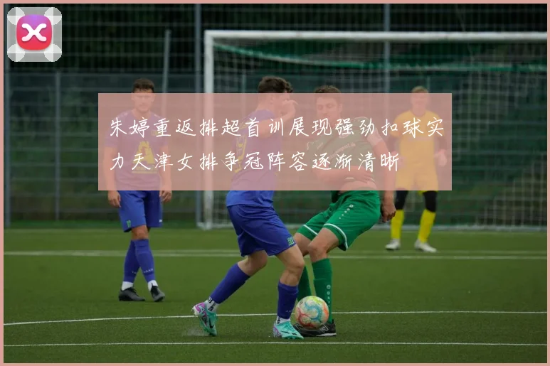 朱婷重返排超首训展现强劲扣球实力天津女排争冠阵容逐渐清晰