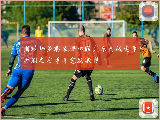 周琦热身赛表现回暖广东内线竞争加剧各方争夺愈发激烈